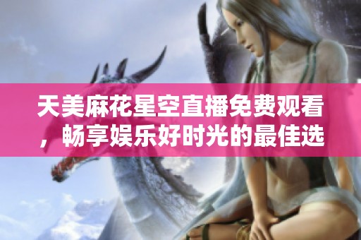 天美麻花星空直播免费观看，畅享娱乐好时光的最佳选择