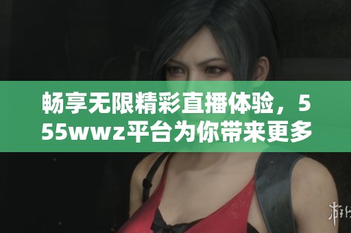 畅享无限精彩直播体验，555wwz平台为你带来更多乐趣与互动