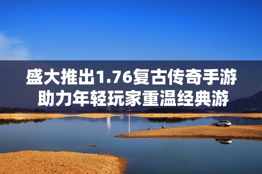 盛大推出1.76复古传奇手游 助力年轻玩家重温经典游戏体验
