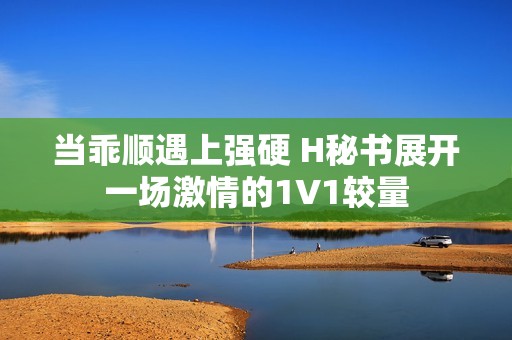 当乖顺遇上强硬 H秘书展开一场激情的1V1较量