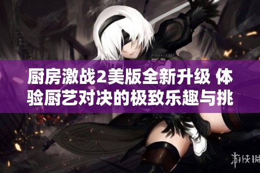 厨房激战2美版全新升级 体验厨艺对决的极致乐趣与挑战