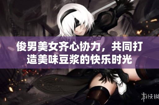 俊男美女齐心协力，共同打造美味豆浆的快乐时光