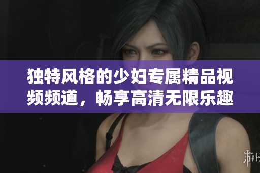 独特风格的少妇专属精品视频频道，畅享高清无限乐趣与体验