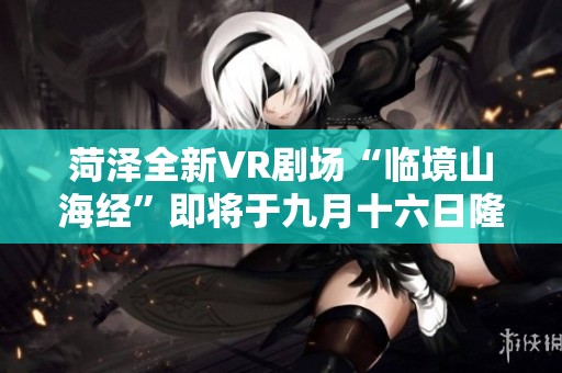 菏泽全新VR剧场“临境山海经”即将于九月十六日隆重揭幕