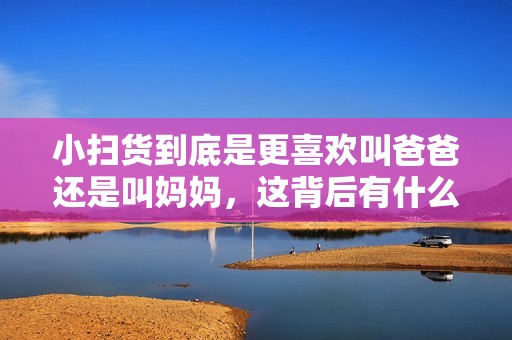 小扫货到底是更喜欢叫爸爸还是叫妈妈，这背后有什么深意呢