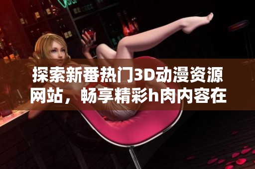 探索新番热门3D动漫资源网站，畅享精彩h肉内容在线观看体验