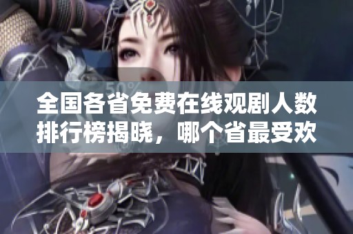 全国各省免费在线观剧人数排行榜揭晓，哪个省最受欢迎