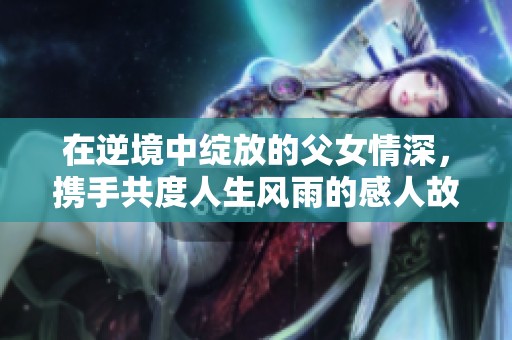 在逆境中绽放的父女情深，携手共度人生风雨的感人故事