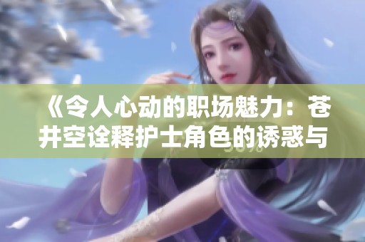 《令人心动的职场魅力：苍井空诠释护士角色的诱惑与温柔》