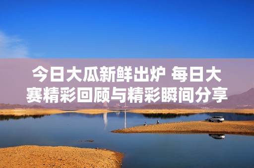 今日大瓜新鲜出炉 每日大赛精彩回顾与精彩瞬间分享