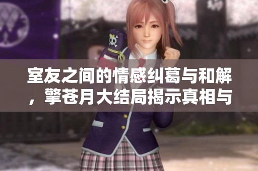 室友之间的情感纠葛与和解，擎苍月大结局揭示真相与成长的故事