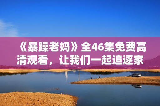 《暴躁老妈》全46集免费高清观看，让我们一起追逐家庭喜剧的欢乐时光