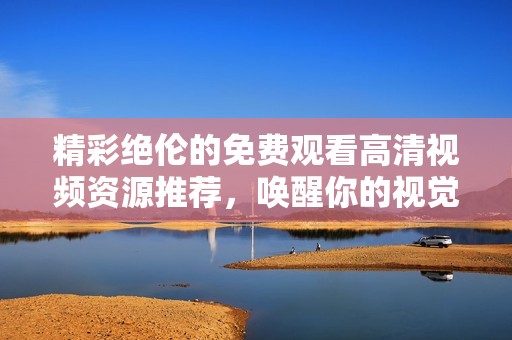 精彩绝伦的免费观看高清视频资源推荐，唤醒你的视觉盛宴