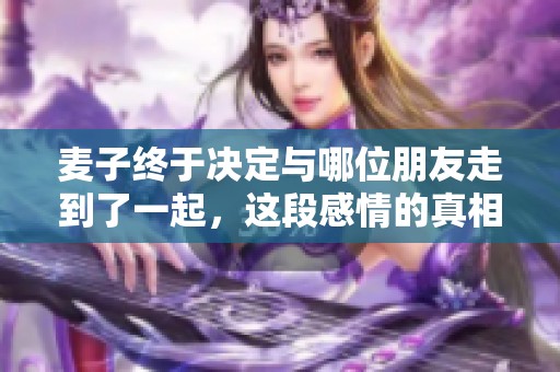 麦子终于决定与哪位朋友走到了一起，这段感情的真相是什么呢