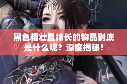 黑色粗壮且绵长的物品到底是什么呢？深度揭秘！