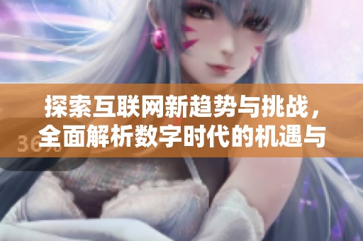 探索互联网新趋势与挑战，全面解析数字时代的机遇与变化