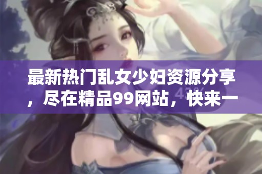 最新热门乱女少妇资源分享，尽在精品99网站，快来一探究竟吧！