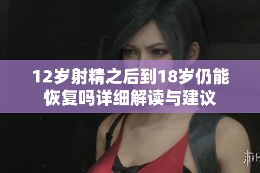 12岁射精之后到18岁仍能恢复吗详细解读与建议