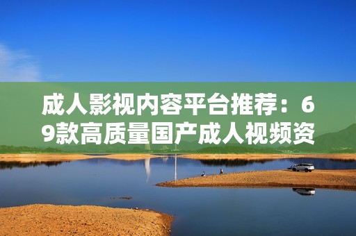 成人影视内容平台推荐：69款高质量国产成人视频资源分享与评测