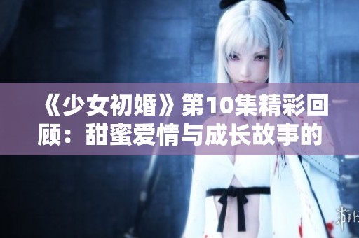 《少女初婚》第10集精彩回顾：甜蜜爱情与成长故事的完美交织