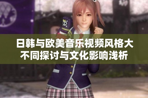 日韩与欧美音乐视频风格大不同探讨与文化影响浅析