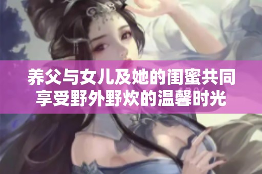 养父与女儿及她的闺蜜共同享受野外野炊的温馨时光