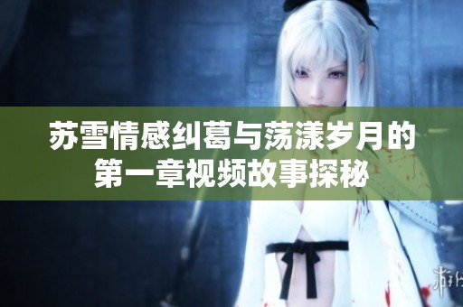 苏雪情感纠葛与荡漾岁月的第一章视频故事探秘