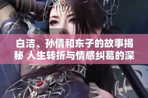 白洁、孙倩和东子的故事揭秘 人生转折与情感纠葛的深度探讨