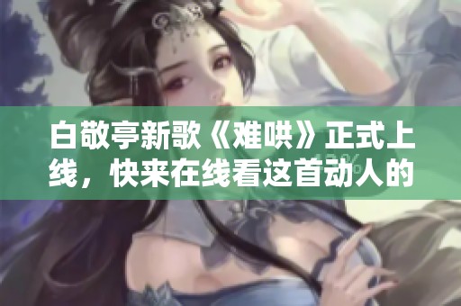 白敬亭新歌《难哄》正式上线，快来在线看这首动人的音乐作品！