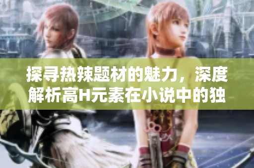 探寻热辣题材的魅力，深度解析高H元素在小说中的独特表现与影响
