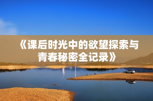 《课后时光中的欲望探索与青春秘密全记录》