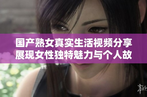 国产熟女真实生活视频分享展现女性独特魅力与个人故事