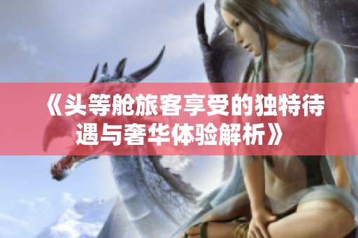 《头等舱旅客享受的独特待遇与奢华体验解析》