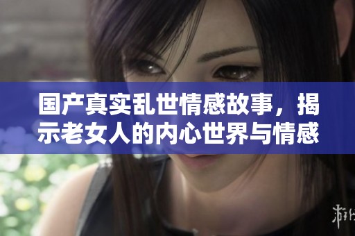 国产真实乱世情感故事，揭示老女人的内心世界与情感挣扎