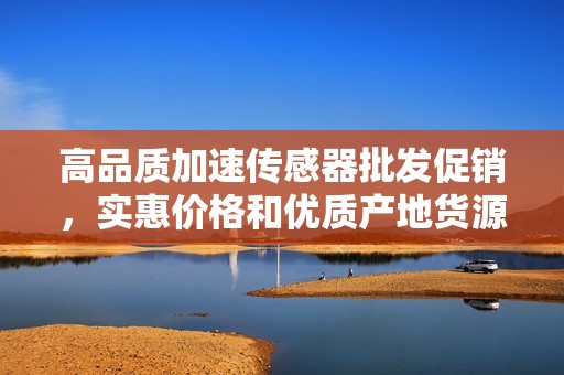 高品质加速传感器批发促销，实惠价格和优质产地货源推荐