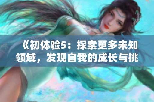 《初体验5：探索更多未知领域，发现自我的成长与挑战之旅》