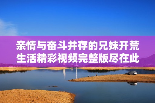 亲情与奋斗并存的兄妹开荒生活精彩视频完整版尽在此处敬请观看