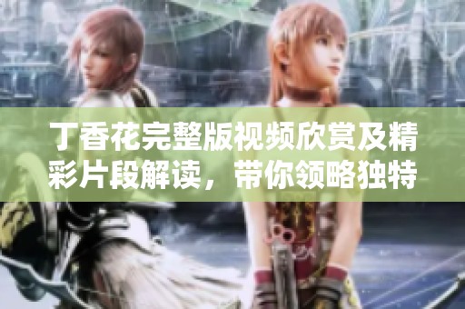 丁香花完整版视频欣赏及精彩片段解读，带你领略独特魅力