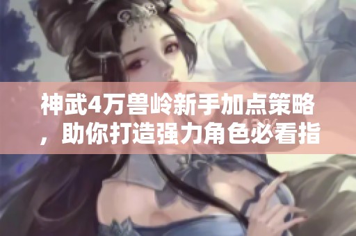神武4万兽岭新手加点策略，助你打造强力角色必看指南