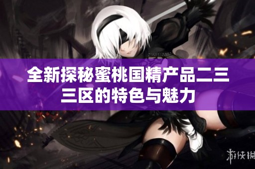 全新探秘蜜桃国精产品二三三区的特色与魅力