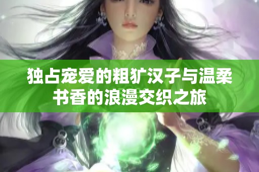 独占宠爱的粗犷汉子与温柔书香的浪漫交织之旅
