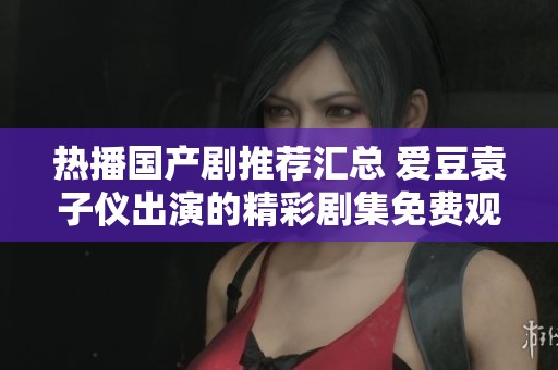 热播国产剧推荐汇总 爱豆袁子仪出演的精彩剧集免费观看列表解析