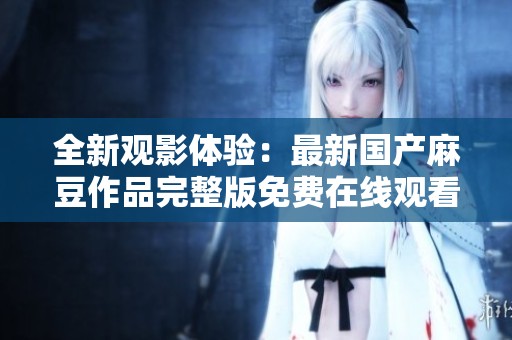 全新观影体验：最新国产麻豆作品完整版免费在线观看揭秘