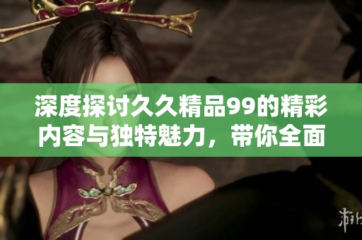 深度探讨久久精品99的精彩内容与独特魅力，带你全面了解其价值所在