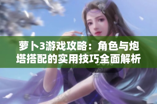 萝卜3游戏攻略：角色与炮塔搭配的实用技巧全面解析