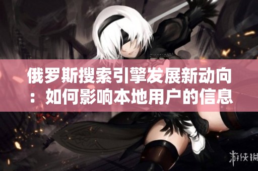 俄罗斯搜索引擎发展新动向：如何影响本地用户的信息获取方式