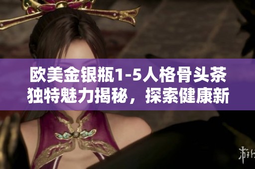 欧美金银瓶1-5人格骨头茶独特魅力揭秘，探索健康新方式
