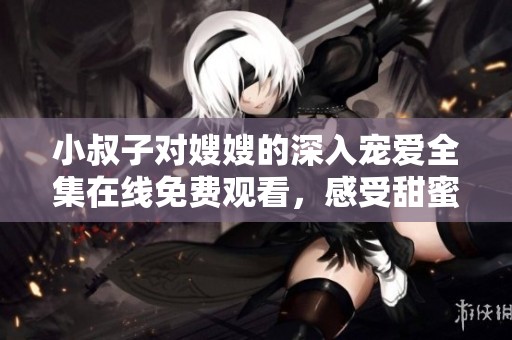 小叔子对嫂嫂的深入宠爱全集在线免费观看，感受甜蜜爱情故事