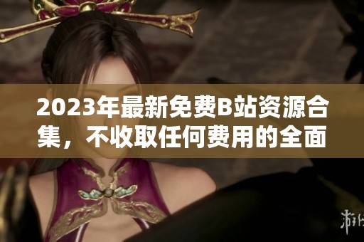 2023年最新免费B站资源合集，不收取任何费用的全面分享