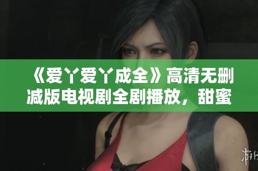 《爱丫爱丫成全》高清无删减版电视剧全剧播放，甜蜜爱情故事引发追剧热潮